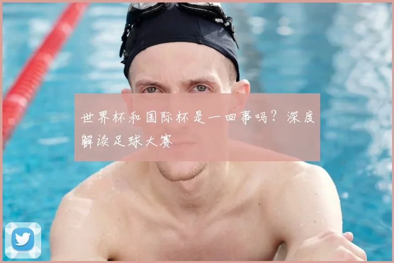 世界杯和国际杯是一回事吗？深度解读足球大赛